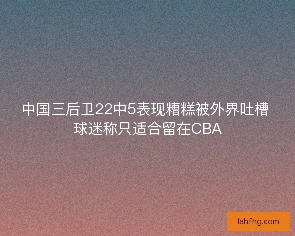 中国三后卫22中5表现糟糕被外界吐槽 球迷称只适合留在CBA