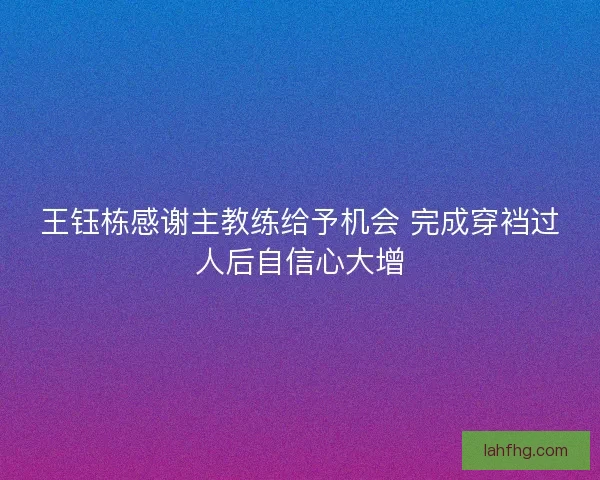 王钰栋感谢主教练给予机会 完成穿裆过人后自信心大增 王钰栋感谢主教练给予机会 完成穿裆过人后自信心大增