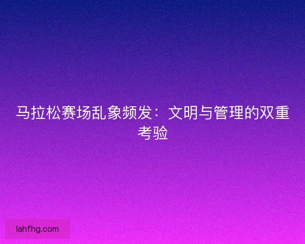 马拉松赛场乱象频发：文明与管理的双重考验