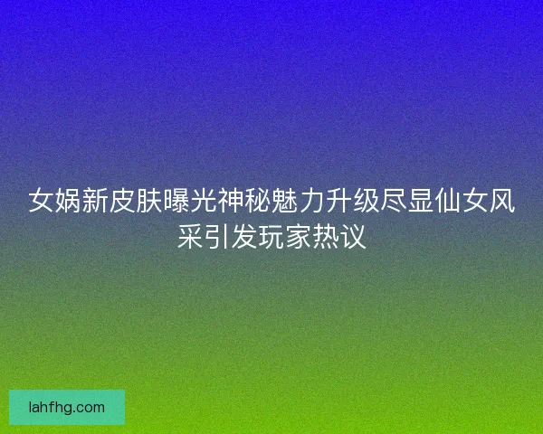 女娲新皮肤曝光神秘魅力升级尽显仙女风采引发玩家热议