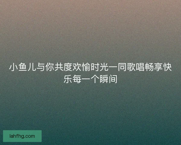 小鱼儿与你共度欢愉时光一同歌唱畅享快乐每一个瞬间