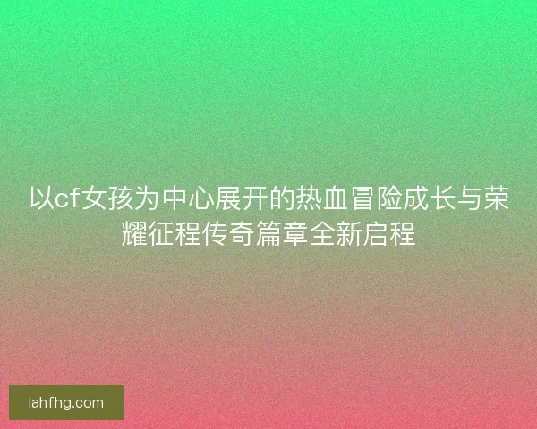 以cf女孩为中心展开的热血冒险成长与荣耀征程传奇篇章全新启程