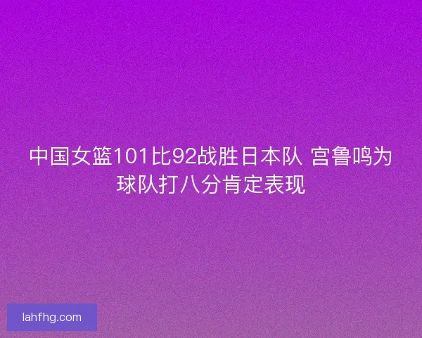 中国女篮101比92战胜日本队 宫鲁鸣为球队打八分肯定表现