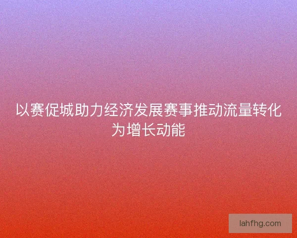 以赛促城助力经济发展赛事推动流量转化为增长动能 以赛促城助力经济发展赛事推动流量转化为增长动能