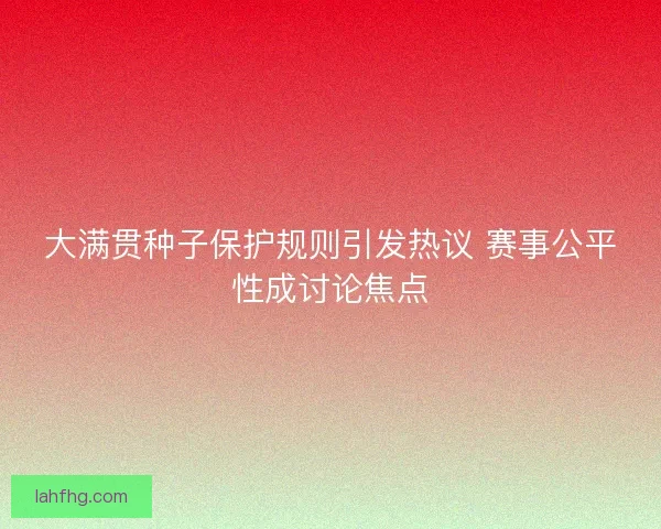 大满贯种子保护规则引发热议 赛事公平性成讨论焦点