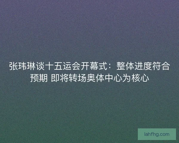张玮琳谈十五运会开幕式：整体进度符合预期 即将转场奥体中心为核心