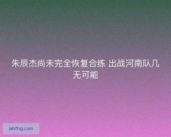 朱辰杰尚未完全恢复合练 出战河南队几无可能