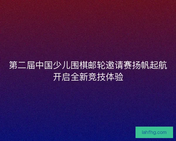 第二届中国少儿围棋邮轮邀请赛扬帆起航开启全新竞技体验 第二届中国少儿围棋邮轮邀请赛扬帆起航开启全新竞技体验