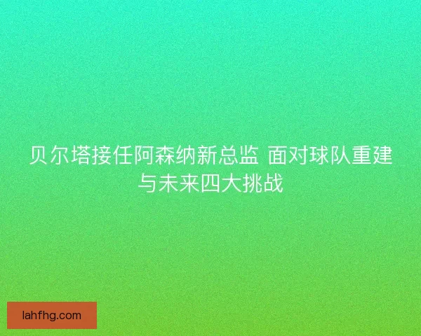 贝尔塔接任阿森纳新总监 面对球队重建与未来四大挑战