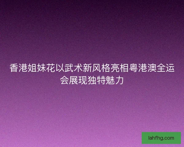 香港姐妹花以武术新风格亮相粤港澳全运会展现独特魅力 香港姐妹花以武术新风格亮相粤港澳全运会展现独特魅力