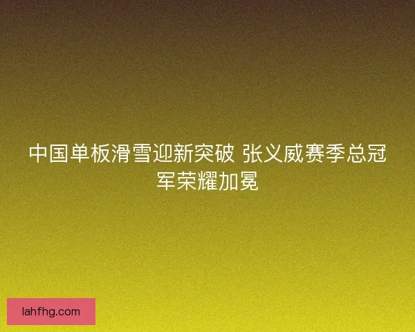 中国单板滑雪迎新突破 张义威赛季总冠军荣耀加冕