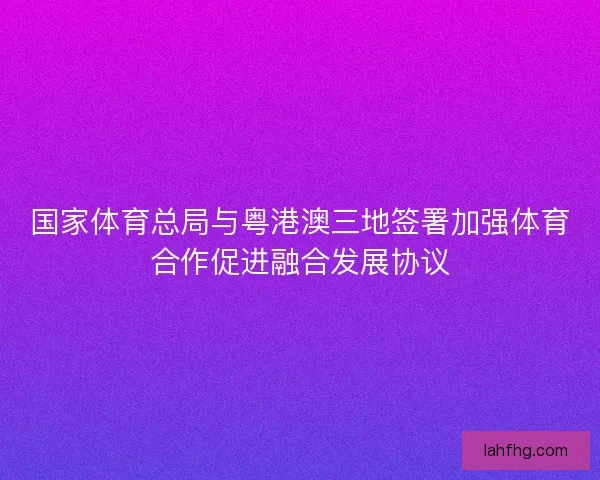 国家体育总局与粤港澳三地签署加强体育合作促进融合发展协议 国家体育总局与粤港澳三地签署加强体育合作促进融合发展协议