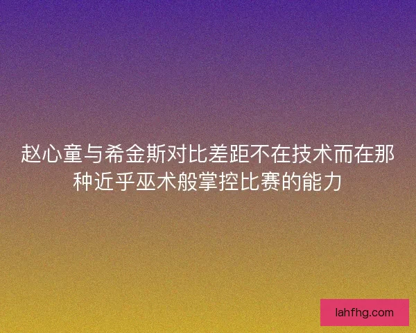 赵心童与希金斯对比差距不在技术而在那种近乎巫术般掌控比赛的能力
