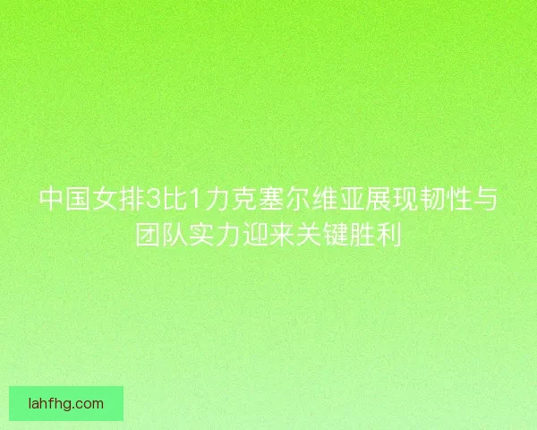 中国女排3比1力克塞尔维亚展现韧性与团队实力迎来关键胜利