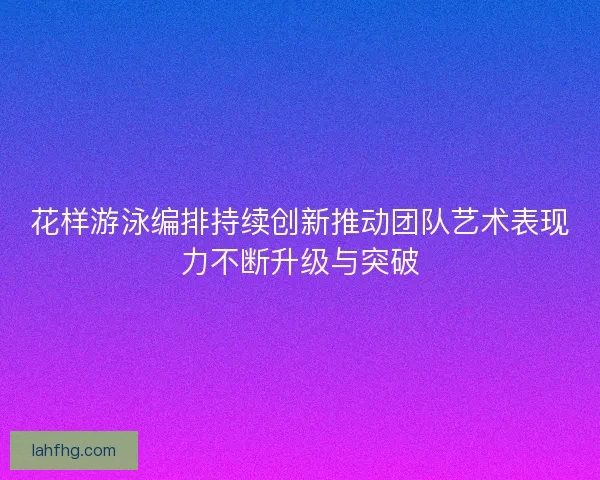 花样游泳编排持续创新推动团队艺术表现力不断升级与突破