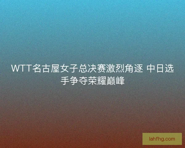 WTT名古屋女子总决赛激烈角逐 中日选手争夺荣耀巅峰
