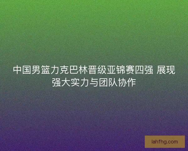 中国男篮力克巴林晋级亚锦赛四强 展现强大实力与团队协作